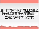 唐山二级市政公用工程建造师考试需要什么学历(唐山二级建造师学历要求)