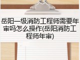 岳阳一级消防工程师需要年审吗怎么操作(岳阳消防工程师年审)