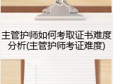 主管护师如何考取证书难度分析(主管护师考证难度)