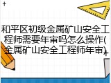 和平区初级金属矿山安全工程师需要年审吗怎么操作(金属矿山安全工程师年审)