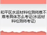 和平区水运材料检测师难不难考具体怎么考证(水运材料检测师考证)