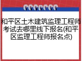 和平区土木建筑监理工程师考试去哪里线下报名(和平区监理工程师报名点)