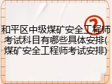 和平区中级煤矿安全工程师考试科目有哪些具体安排(煤矿安全工程师考试安排)
