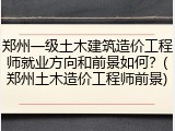 郑州一级土木建筑造价工程师就业方向和前景如何？(郑州土木造价工程师前景)