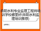 岳阳水利专业监理工程师培训学校哪里好(岳阳水利监理培训推荐)