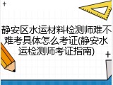 静安区水运材料检测师难不难考具体怎么考证(静安水运检测师考证指南)