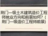 荆门一级土木建筑造价工程师就业方向和前景如何?(荆门一级造价工程师前景)