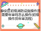 静安区初级消防设施操作员需要年审吗怎么操作(初级操作员年审流程)