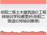岳阳二级土木建筑造价工程师培训学校哪里好(岳阳二级造价师培训推荐)
