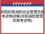 岳阳初级消防安全管理员报考资格详解(岳阳消防管理员报考资格)