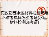克孜勒苏水运材料检测师难不难考具体怎么考证(水运材料检测师考证)
