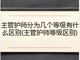 主管护师分为几个等级有什么区别(主管护师等级区别)
