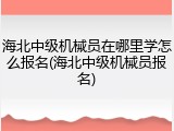 海北中级机械员在哪里学怎么报名(海北中级机械员报名)