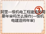 阿里一级机电工程建造师需要年审吗怎么操作(一级机电建造师年审)