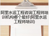 阿里水运工程咨询工程师培训机构哪个最好(阿里水运工程师培训)
