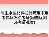 阿里水运材料检测师难不难考具体怎么考证(阿里检测师考证难度)