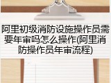 阿里初级消防设施操作员需要年审吗怎么操作(阿里消防操作员年审流程)