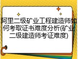 阿里二级矿业工程建造师如何考取证书难度分析(矿业二级建造师考证难度)