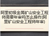 阿里初级金属矿山安全工程师需要年审吗怎么操作(阿里矿山安全工程师年审)
