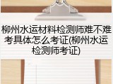 柳州水运材料检测师难不难考具体怎么考证(柳州水运检测师考证)