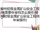 柳州初级金属矿山安全工程师需要年审吗怎么操作(柳州初级金属矿山安全工程师年审操作)