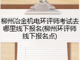 柳州冶金机电环评师考试去哪里线下报名(柳州环评师线下报名点)