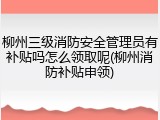 柳州三级消防安全管理员有补贴吗怎么领取呢(柳州消防补贴申领)