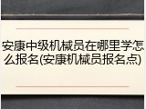 安康中级机械员在哪里学怎么报名(安康机械员报名点)