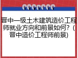 晋中一级土木建筑造价工程师就业方向和前景如何？(晋中造价工程师前景)