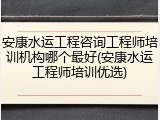 安康水运工程咨询工程师培训机构哪个最好(安康水运工程师培训优选)