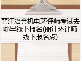 丽江冶金机电环评师考试去哪里线下报名(丽江环评师线下报名点)