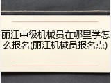丽江中级机械员在哪里学怎么报名(丽江机械员报名点)