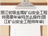 丽江初级金属矿山安全工程师需要年审吗怎么操作(丽江矿山安全工程师年审)