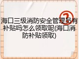 海口三级消防安全管理员有补贴吗怎么领取呢(海口消防补贴领取)