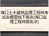 海口土木建筑监理工程师考试去哪里线下报名(海口监理工程师报名点)
