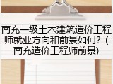 南充一级土木建筑造价工程师就业方向和前景如何？(南充造价工程师前景)