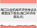 海口冶金机电环评师考试去哪里线下报名(海口环评师报名点)