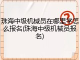 珠海中级机械员在哪里学怎么报名(珠海中级机械员报名)