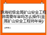 珠海初级金属矿山安全工程师需要年审吗怎么操作(金属矿山安全工程师年审)