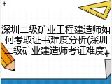 深圳二级矿业工程建造师如何考取证书难度分析(深圳二级矿业建造师考证难度)