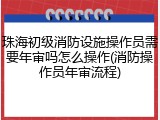 珠海初级消防设施操作员需要年审吗怎么操作(消防操作员年审流程)