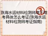 珠海水运材料检测师难不难考具体怎么考证(珠海水运材料检测师考证指南)