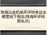 珠海冶金机电环评师考试去哪里线下报名(珠海环评师报名点)