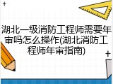 湖北一级消防工程师需要年审吗怎么操作(湖北消防工程师年审指南)