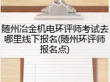 随州冶金机电环评师考试去哪里线下报名(随州环评师报名点)