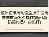 随州初级消防设施操作员需要年审吗怎么操作(随州消防操作员年审流程)