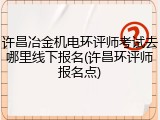 许昌冶金机电环评师考试去哪里线下报名(许昌环评师报名点)