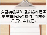许昌初级消防设施操作员需要年审吗怎么操作(消防操作员年审流程)