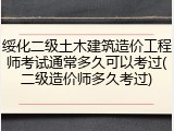 绥化二级土木建筑造价工程师考试通常多久可以考过(二级造价师多久考过)