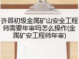 许昌初级金属矿山安全工程师需要年审吗怎么操作(金属矿安工程师年审)